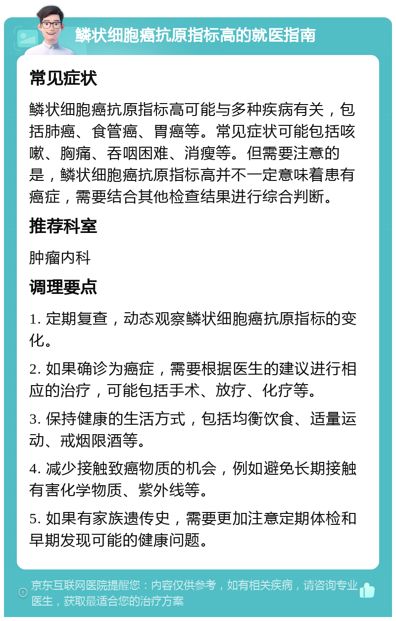 鳞状细胞癌抗原指标高的就医指南 常见症状 鳞状细胞癌抗原指标高可能与多种疾病有关，包括肺癌、食管癌、胃癌等。常见症状可能包括咳嗽、胸痛、吞咽困难、消瘦等。但需要注意的是，鳞状细胞癌抗原指标高并不一定意味着患有癌症，需要结合其他检查结果进行综合判断。 推荐科室 肿瘤内科 调理要点 1. 定期复查，动态观察鳞状细胞癌抗原指标的变化。 2. 如果确诊为癌症，需要根据医生的建议进行相应的治疗，可能包括手术、放疗、化疗等。 3. 保持健康的生活方式，包括均衡饮食、适量运动、戒烟限酒等。 4. 减少接触致癌物质的机会，例如避免长期接触有害化学物质、紫外线等。 5. 如果有家族遗传史，需要更加注意定期体检和早期发现可能的健康问题。