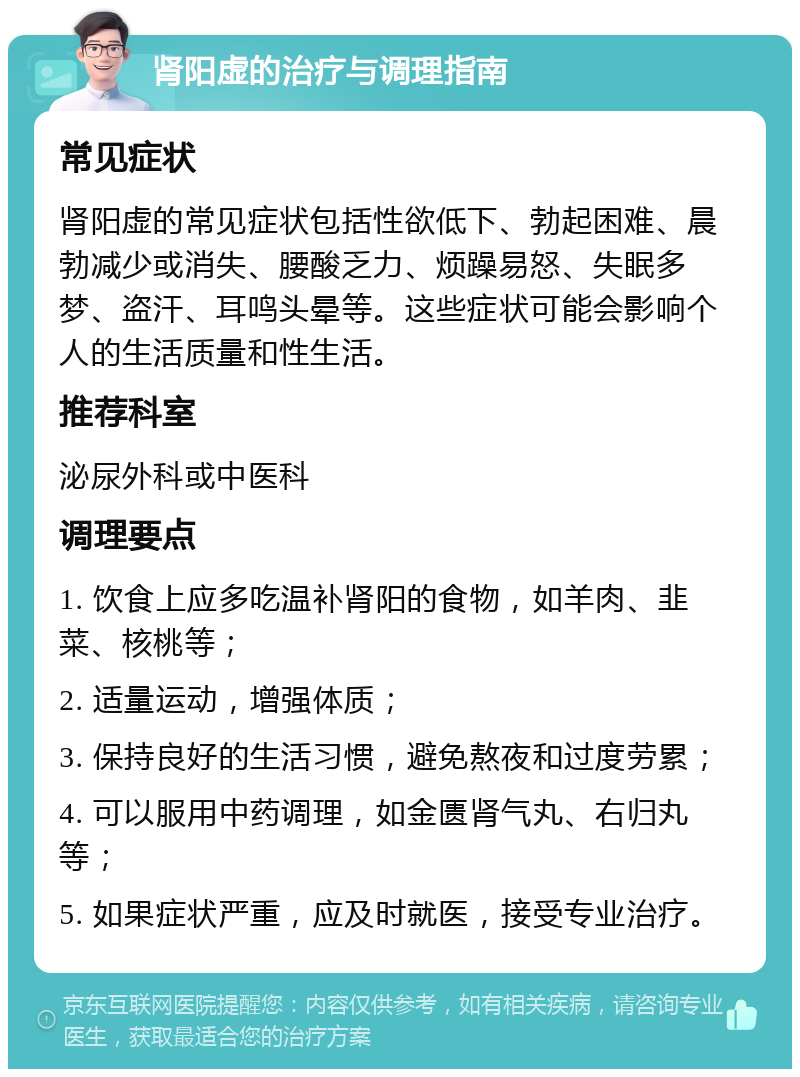 肾阳虚的治疗与调理指南 常见症状 肾阳虚的常见症状包括性欲低下、勃起困难、晨勃减少或消失、腰酸乏力、烦躁易怒、失眠多梦、盗汗、耳鸣头晕等。这些症状可能会影响个人的生活质量和性生活。 推荐科室 泌尿外科或中医科 调理要点 1. 饮食上应多吃温补肾阳的食物，如羊肉、韭菜、核桃等； 2. 适量运动，增强体质； 3. 保持良好的生活习惯，避免熬夜和过度劳累； 4. 可以服用中药调理，如金匮肾气丸、右归丸等； 5. 如果症状严重，应及时就医，接受专业治疗。