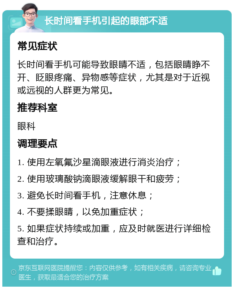 长时间看手机引起的眼部不适 常见症状 长时间看手机可能导致眼睛不适，包括眼睛睁不开、眨眼疼痛、异物感等症状，尤其是对于近视或远视的人群更为常见。 推荐科室 眼科 调理要点 1. 使用左氧氟沙星滴眼液进行消炎治疗； 2. 使用玻璃酸钠滴眼液缓解眼干和疲劳； 3. 避免长时间看手机，注意休息； 4. 不要揉眼睛，以免加重症状； 5. 如果症状持续或加重，应及时就医进行详细检查和治疗。