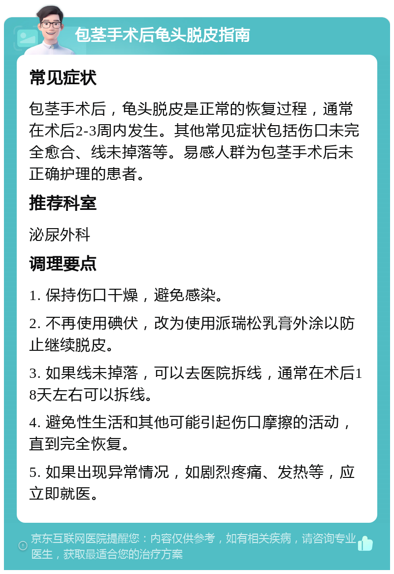 包茎手术后龟头脱皮指南 常见症状 包茎手术后，龟头脱皮是正常的恢复过程，通常在术后2-3周内发生。其他常见症状包括伤口未完全愈合、线未掉落等。易感人群为包茎手术后未正确护理的患者。 推荐科室 泌尿外科 调理要点 1. 保持伤口干燥，避免感染。 2. 不再使用碘伏，改为使用派瑞松乳膏外涂以防止继续脱皮。 3. 如果线未掉落，可以去医院拆线，通常在术后18天左右可以拆线。 4. 避免性生活和其他可能引起伤口摩擦的活动，直到完全恢复。 5. 如果出现异常情况，如剧烈疼痛、发热等，应立即就医。