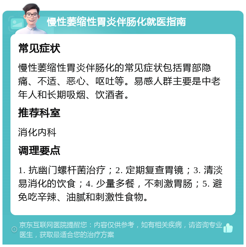 慢性萎缩性胃炎伴肠化就医指南 常见症状 慢性萎缩性胃炎伴肠化的常见症状包括胃部隐痛、不适、恶心、呕吐等。易感人群主要是中老年人和长期吸烟、饮酒者。 推荐科室 消化内科 调理要点 1. 抗幽门螺杆菌治疗；2. 定期复查胃镜；3. 清淡易消化的饮食；4. 少量多餐，不刺激胃肠；5. 避免吃辛辣、油腻和刺激性食物。