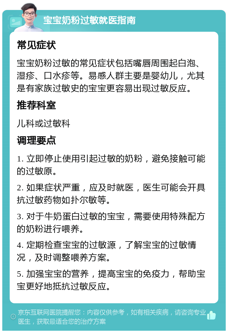 宝宝奶粉过敏就医指南 常见症状 宝宝奶粉过敏的常见症状包括嘴唇周围起白泡、湿疹、口水疹等。易感人群主要是婴幼儿，尤其是有家族过敏史的宝宝更容易出现过敏反应。 推荐科室 儿科或过敏科 调理要点 1. 立即停止使用引起过敏的奶粉，避免接触可能的过敏原。 2. 如果症状严重，应及时就医，医生可能会开具抗过敏药物如扑尔敏等。 3. 对于牛奶蛋白过敏的宝宝，需要使用特殊配方的奶粉进行喂养。 4. 定期检查宝宝的过敏源，了解宝宝的过敏情况，及时调整喂养方案。 5. 加强宝宝的营养，提高宝宝的免疫力，帮助宝宝更好地抵抗过敏反应。