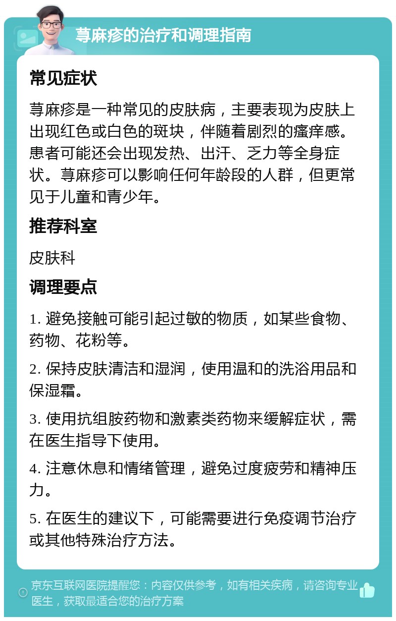 荨麻疹的治疗和调理指南 常见症状 荨麻疹是一种常见的皮肤病，主要表现为皮肤上出现红色或白色的斑块，伴随着剧烈的瘙痒感。患者可能还会出现发热、出汗、乏力等全身症状。荨麻疹可以影响任何年龄段的人群，但更常见于儿童和青少年。 推荐科室 皮肤科 调理要点 1. 避免接触可能引起过敏的物质，如某些食物、药物、花粉等。 2. 保持皮肤清洁和湿润，使用温和的洗浴用品和保湿霜。 3. 使用抗组胺药物和激素类药物来缓解症状，需在医生指导下使用。 4. 注意休息和情绪管理，避免过度疲劳和精神压力。 5. 在医生的建议下，可能需要进行免疫调节治疗或其他特殊治疗方法。