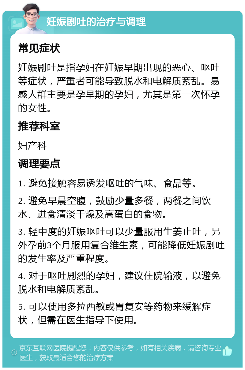 妊娠剧吐的治疗与调理 常见症状 妊娠剧吐是指孕妇在妊娠早期出现的恶心、呕吐等症状，严重者可能导致脱水和电解质紊乱。易感人群主要是孕早期的孕妇，尤其是第一次怀孕的女性。 推荐科室 妇产科 调理要点 1. 避免接触容易诱发呕吐的气味、食品等。 2. 避免早晨空腹，鼓励少量多餐，两餐之间饮水、进食清淡干燥及高蛋白的食物。 3. 轻中度的妊娠呕吐可以少量服用生姜止吐，另外孕前3个月服用复合维生素，可能降低妊娠剧吐的发生率及严重程度。 4. 对于呕吐剧烈的孕妇，建议住院输液，以避免脱水和电解质紊乱。 5. 可以使用多拉西敏或胃复安等药物来缓解症状，但需在医生指导下使用。