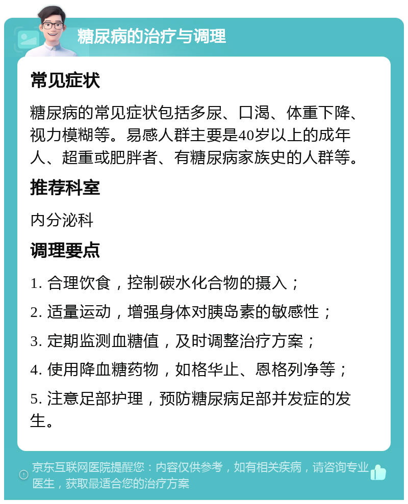 糖尿病的治疗与调理 常见症状 糖尿病的常见症状包括多尿、口渴、体重下降、视力模糊等。易感人群主要是40岁以上的成年人、超重或肥胖者、有糖尿病家族史的人群等。 推荐科室 内分泌科 调理要点 1. 合理饮食，控制碳水化合物的摄入； 2. 适量运动，增强身体对胰岛素的敏感性； 3. 定期监测血糖值，及时调整治疗方案； 4. 使用降血糖药物，如格华止、恩格列净等； 5. 注意足部护理，预防糖尿病足部并发症的发生。