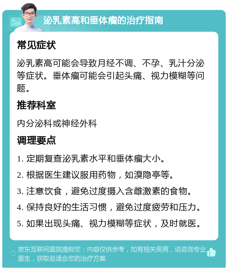 泌乳素高和垂体瘤的治疗指南 常见症状 泌乳素高可能会导致月经不调、不孕、乳汁分泌等症状。垂体瘤可能会引起头痛、视力模糊等问题。 推荐科室 内分泌科或神经外科 调理要点 1. 定期复查泌乳素水平和垂体瘤大小。 2. 根据医生建议服用药物，如溴隐亭等。 3. 注意饮食，避免过度摄入含雌激素的食物。 4. 保持良好的生活习惯，避免过度疲劳和压力。 5. 如果出现头痛、视力模糊等症状，及时就医。