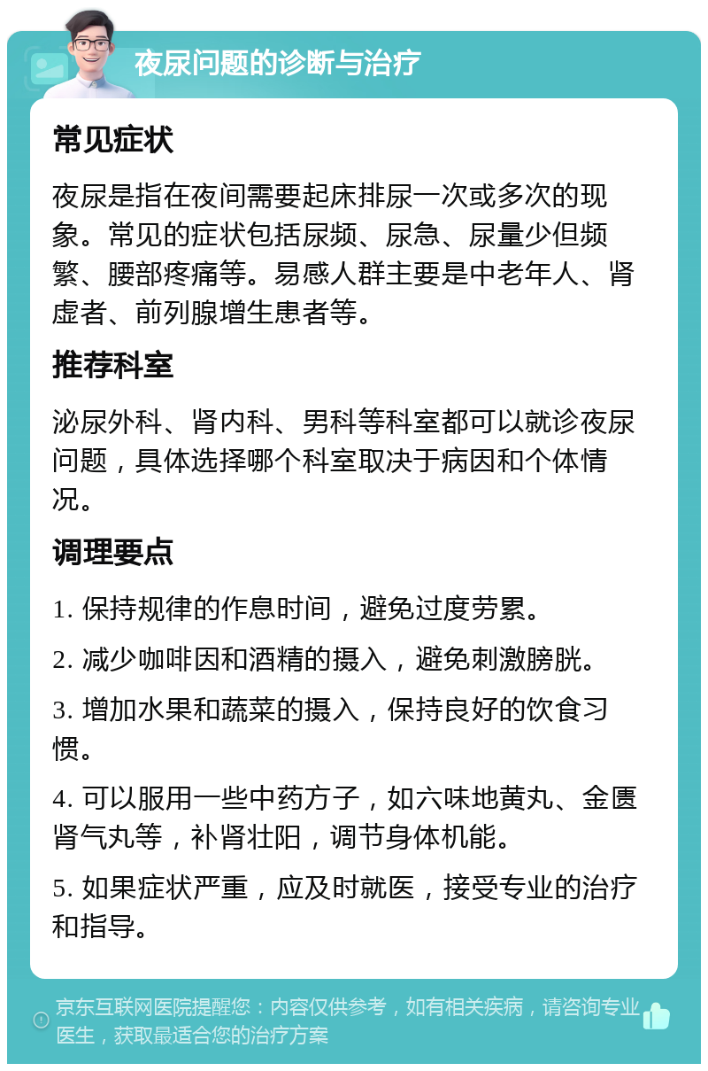 夜尿问题的诊断与治疗 常见症状 夜尿是指在夜间需要起床排尿一次或多次的现象。常见的症状包括尿频、尿急、尿量少但频繁、腰部疼痛等。易感人群主要是中老年人、肾虚者、前列腺增生患者等。 推荐科室 泌尿外科、肾内科、男科等科室都可以就诊夜尿问题，具体选择哪个科室取决于病因和个体情况。 调理要点 1. 保持规律的作息时间，避免过度劳累。 2. 减少咖啡因和酒精的摄入，避免刺激膀胱。 3. 增加水果和蔬菜的摄入，保持良好的饮食习惯。 4. 可以服用一些中药方子，如六味地黄丸、金匮肾气丸等，补肾壮阳，调节身体机能。 5. 如果症状严重，应及时就医，接受专业的治疗和指导。