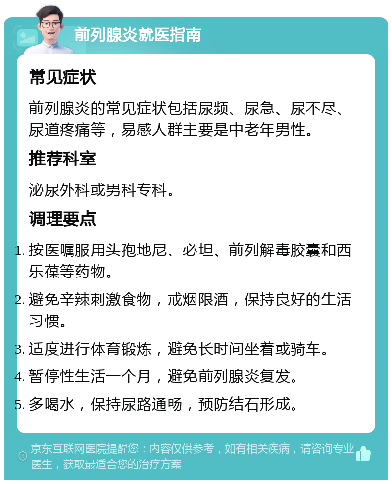 前列腺炎就医指南 常见症状 前列腺炎的常见症状包括尿频、尿急、尿不尽、尿道疼痛等，易感人群主要是中老年男性。 推荐科室 泌尿外科或男科专科。 调理要点 按医嘱服用头孢地尼、必坦、前列解毒胶囊和西乐葆等药物。 避免辛辣刺激食物，戒烟限酒，保持良好的生活习惯。 适度进行体育锻炼，避免长时间坐着或骑车。 暂停性生活一个月，避免前列腺炎复发。 多喝水，保持尿路通畅，预防结石形成。