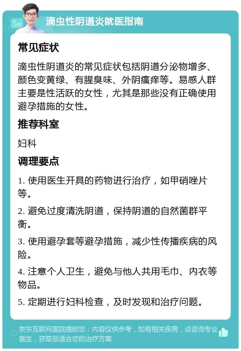 滴虫性阴道炎就医指南 常见症状 滴虫性阴道炎的常见症状包括阴道分泌物增多、颜色变黄绿、有腥臭味、外阴瘙痒等。易感人群主要是性活跃的女性，尤其是那些没有正确使用避孕措施的女性。 推荐科室 妇科 调理要点 1. 使用医生开具的药物进行治疗，如甲硝唑片等。 2. 避免过度清洗阴道，保持阴道的自然菌群平衡。 3. 使用避孕套等避孕措施，减少性传播疾病的风险。 4. 注意个人卫生，避免与他人共用毛巾、内衣等物品。 5. 定期进行妇科检查，及时发现和治疗问题。