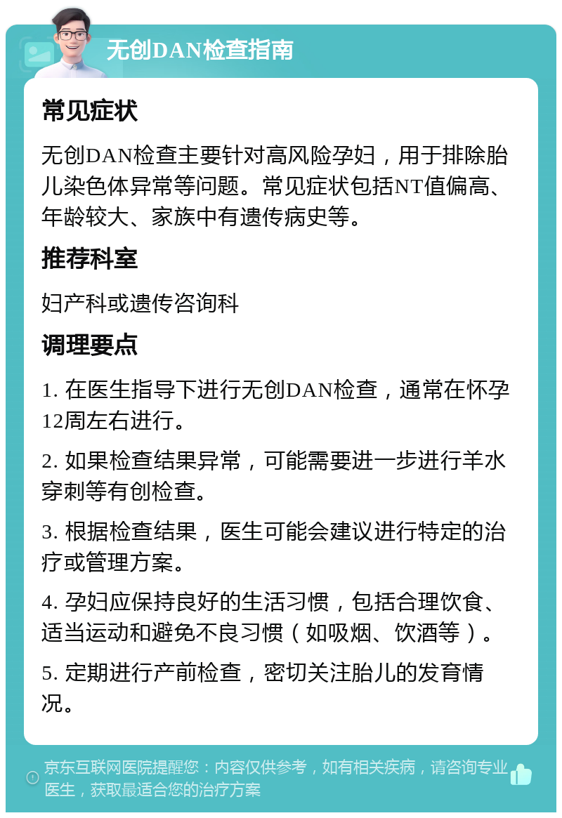 无创DAN检查指南 常见症状 无创DAN检查主要针对高风险孕妇，用于排除胎儿染色体异常等问题。常见症状包括NT值偏高、年龄较大、家族中有遗传病史等。 推荐科室 妇产科或遗传咨询科 调理要点 1. 在医生指导下进行无创DAN检查，通常在怀孕12周左右进行。 2. 如果检查结果异常，可能需要进一步进行羊水穿刺等有创检查。 3. 根据检查结果，医生可能会建议进行特定的治疗或管理方案。 4. 孕妇应保持良好的生活习惯，包括合理饮食、适当运动和避免不良习惯（如吸烟、饮酒等）。 5. 定期进行产前检查，密切关注胎儿的发育情况。