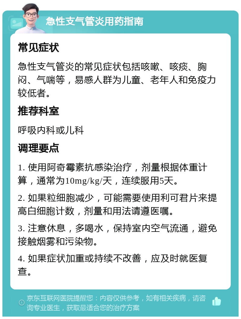 急性支气管炎用药指南 常见症状 急性支气管炎的常见症状包括咳嗽、咳痰、胸闷、气喘等，易感人群为儿童、老年人和免疫力较低者。 推荐科室 呼吸内科或儿科 调理要点 1. 使用阿奇霉素抗感染治疗，剂量根据体重计算，通常为10mg/kg/天，连续服用5天。 2. 如果粒细胞减少，可能需要使用利可君片来提高白细胞计数，剂量和用法请遵医嘱。 3. 注意休息，多喝水，保持室内空气流通，避免接触烟雾和污染物。 4. 如果症状加重或持续不改善，应及时就医复查。