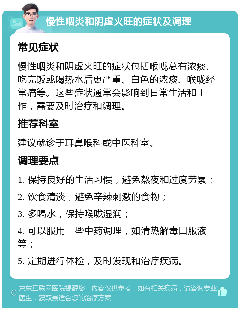 慢性咽炎和阴虚火旺的症状及调理 常见症状 慢性咽炎和阴虚火旺的症状包括喉咙总有浓痰、吃完饭或喝热水后更严重、白色的浓痰、喉咙经常痛等。这些症状通常会影响到日常生活和工作，需要及时治疗和调理。 推荐科室 建议就诊于耳鼻喉科或中医科室。 调理要点 1. 保持良好的生活习惯，避免熬夜和过度劳累； 2. 饮食清淡，避免辛辣刺激的食物； 3. 多喝水，保持喉咙湿润； 4. 可以服用一些中药调理，如清热解毒口服液等； 5. 定期进行体检，及时发现和治疗疾病。