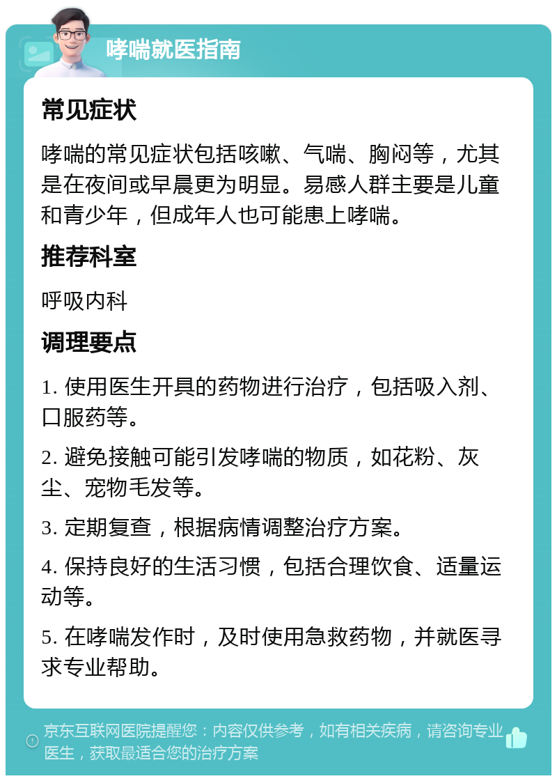 哮喘就医指南 常见症状 哮喘的常见症状包括咳嗽、气喘、胸闷等，尤其是在夜间或早晨更为明显。易感人群主要是儿童和青少年，但成年人也可能患上哮喘。 推荐科室 呼吸内科 调理要点 1. 使用医生开具的药物进行治疗，包括吸入剂、口服药等。 2. 避免接触可能引发哮喘的物质，如花粉、灰尘、宠物毛发等。 3. 定期复查，根据病情调整治疗方案。 4. 保持良好的生活习惯，包括合理饮食、适量运动等。 5. 在哮喘发作时，及时使用急救药物，并就医寻求专业帮助。