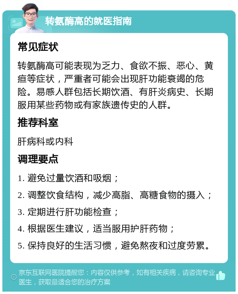 转氨酶高的就医指南 常见症状 转氨酶高可能表现为乏力、食欲不振、恶心、黄疸等症状，严重者可能会出现肝功能衰竭的危险。易感人群包括长期饮酒、有肝炎病史、长期服用某些药物或有家族遗传史的人群。 推荐科室 肝病科或内科 调理要点 1. 避免过量饮酒和吸烟； 2. 调整饮食结构，减少高脂、高糖食物的摄入； 3. 定期进行肝功能检查； 4. 根据医生建议，适当服用护肝药物； 5. 保持良好的生活习惯，避免熬夜和过度劳累。