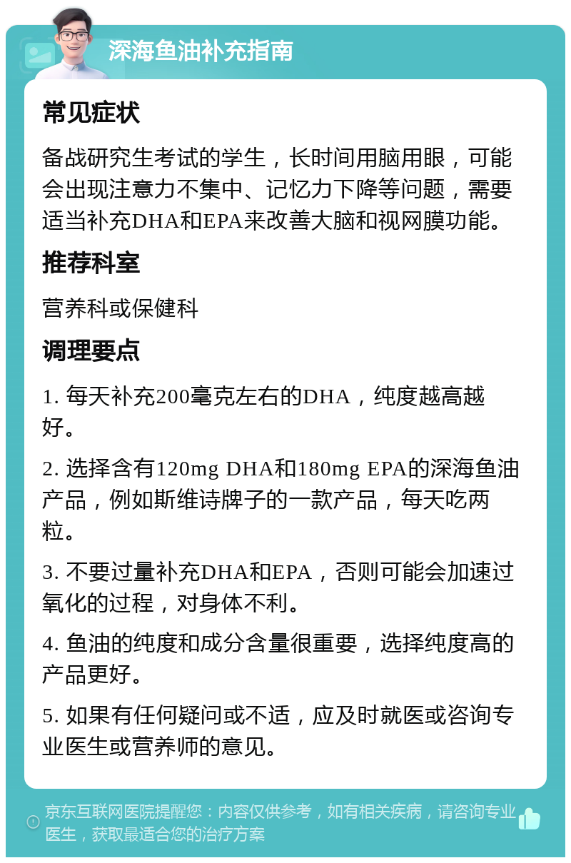 深海鱼油补充指南 常见症状 备战研究生考试的学生，长时间用脑用眼，可能会出现注意力不集中、记忆力下降等问题，需要适当补充DHA和EPA来改善大脑和视网膜功能。 推荐科室 营养科或保健科 调理要点 1. 每天补充200毫克左右的DHA，纯度越高越好。 2. 选择含有120mg DHA和180mg EPA的深海鱼油产品，例如斯维诗牌子的一款产品，每天吃两粒。 3. 不要过量补充DHA和EPA，否则可能会加速过氧化的过程，对身体不利。 4. 鱼油的纯度和成分含量很重要，选择纯度高的产品更好。 5. 如果有任何疑问或不适，应及时就医或咨询专业医生或营养师的意见。