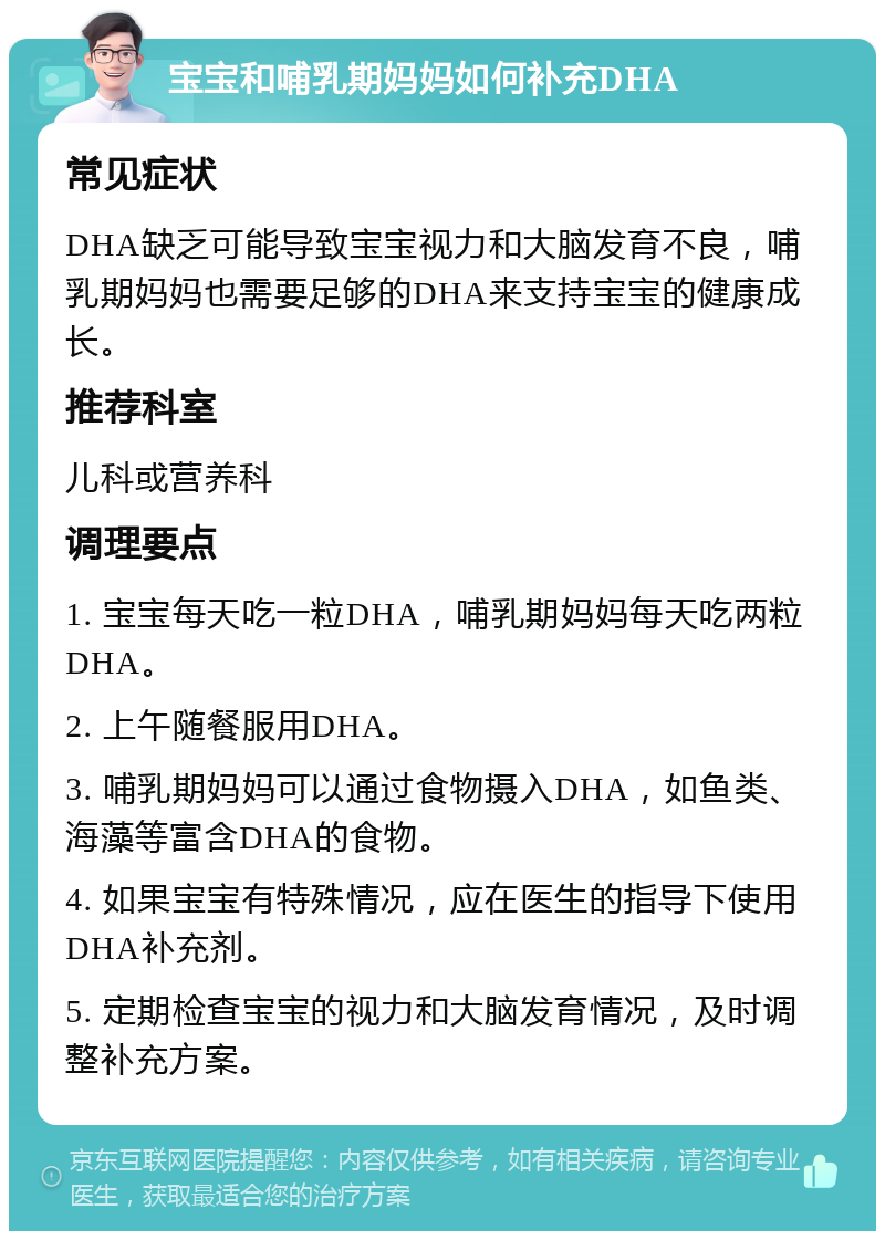 宝宝和哺乳期妈妈如何补充DHA 常见症状 DHA缺乏可能导致宝宝视力和大脑发育不良，哺乳期妈妈也需要足够的DHA来支持宝宝的健康成长。 推荐科室 儿科或营养科 调理要点 1. 宝宝每天吃一粒DHA，哺乳期妈妈每天吃两粒DHA。 2. 上午随餐服用DHA。 3. 哺乳期妈妈可以通过食物摄入DHA，如鱼类、海藻等富含DHA的食物。 4. 如果宝宝有特殊情况，应在医生的指导下使用DHA补充剂。 5. 定期检查宝宝的视力和大脑发育情况，及时调整补充方案。