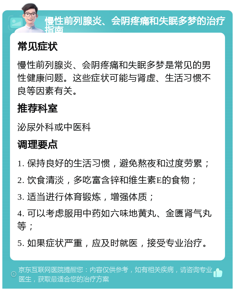 慢性前列腺炎、会阴疼痛和失眠多梦的治疗指南 常见症状 慢性前列腺炎、会阴疼痛和失眠多梦是常见的男性健康问题。这些症状可能与肾虚、生活习惯不良等因素有关。 推荐科室 泌尿外科或中医科 调理要点 1. 保持良好的生活习惯，避免熬夜和过度劳累； 2. 饮食清淡，多吃富含锌和维生素E的食物； 3. 适当进行体育锻炼，增强体质； 4. 可以考虑服用中药如六味地黄丸、金匮肾气丸等； 5. 如果症状严重，应及时就医，接受专业治疗。