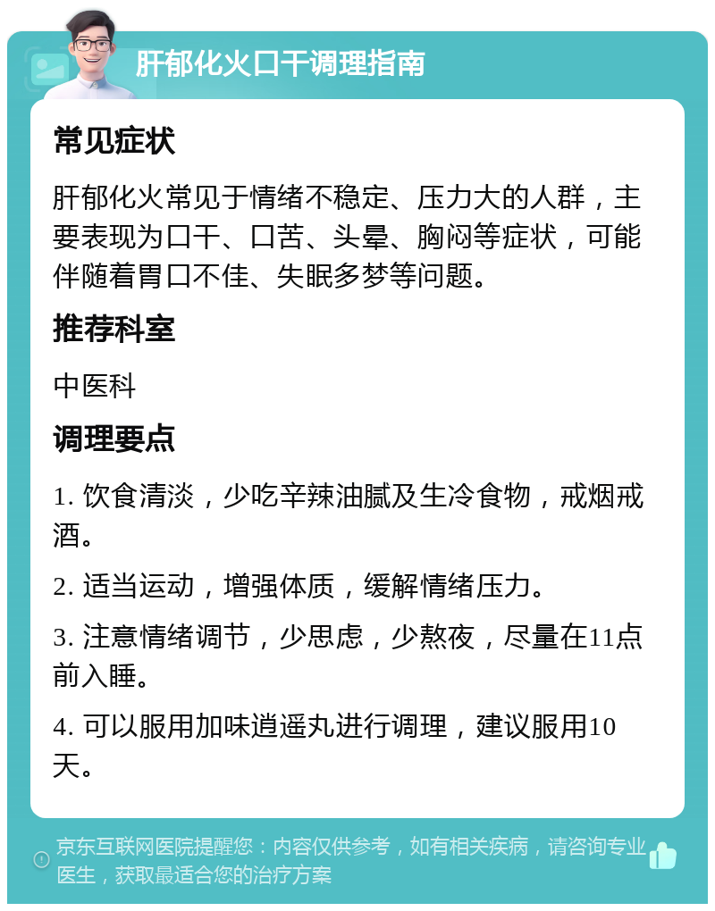 肝郁化火口干调理指南 常见症状 肝郁化火常见于情绪不稳定、压力大的人群，主要表现为口干、口苦、头晕、胸闷等症状，可能伴随着胃口不佳、失眠多梦等问题。 推荐科室 中医科 调理要点 1. 饮食清淡，少吃辛辣油腻及生冷食物，戒烟戒酒。 2. 适当运动，增强体质，缓解情绪压力。 3. 注意情绪调节，少思虑，少熬夜，尽量在11点前入睡。 4. 可以服用加味逍遥丸进行调理，建议服用10天。