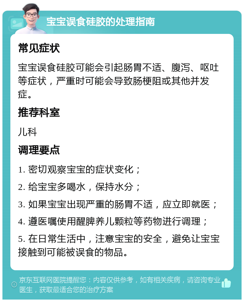 宝宝误食硅胶的处理指南 常见症状 宝宝误食硅胶可能会引起肠胃不适、腹泻、呕吐等症状，严重时可能会导致肠梗阻或其他并发症。 推荐科室 儿科 调理要点 1. 密切观察宝宝的症状变化； 2. 给宝宝多喝水，保持水分； 3. 如果宝宝出现严重的肠胃不适，应立即就医； 4. 遵医嘱使用醒脾养儿颗粒等药物进行调理； 5. 在日常生活中，注意宝宝的安全，避免让宝宝接触到可能被误食的物品。