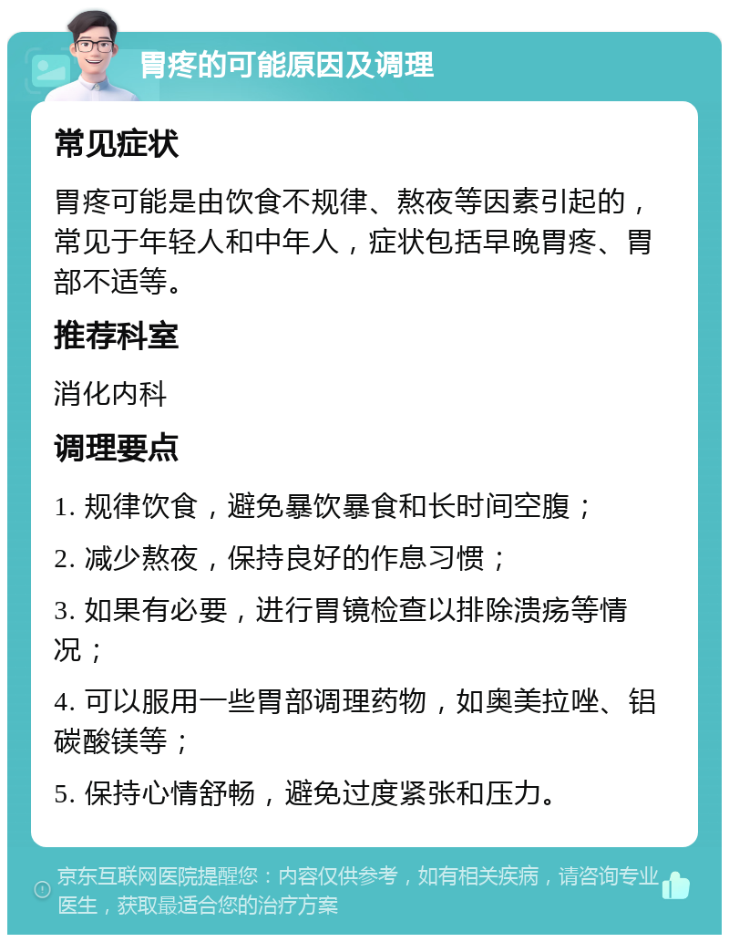 胃疼的可能原因及调理 常见症状 胃疼可能是由饮食不规律、熬夜等因素引起的，常见于年轻人和中年人，症状包括早晚胃疼、胃部不适等。 推荐科室 消化内科 调理要点 1. 规律饮食，避免暴饮暴食和长时间空腹； 2. 减少熬夜，保持良好的作息习惯； 3. 如果有必要，进行胃镜检查以排除溃疡等情况； 4. 可以服用一些胃部调理药物，如奥美拉唑、铝碳酸镁等； 5. 保持心情舒畅，避免过度紧张和压力。