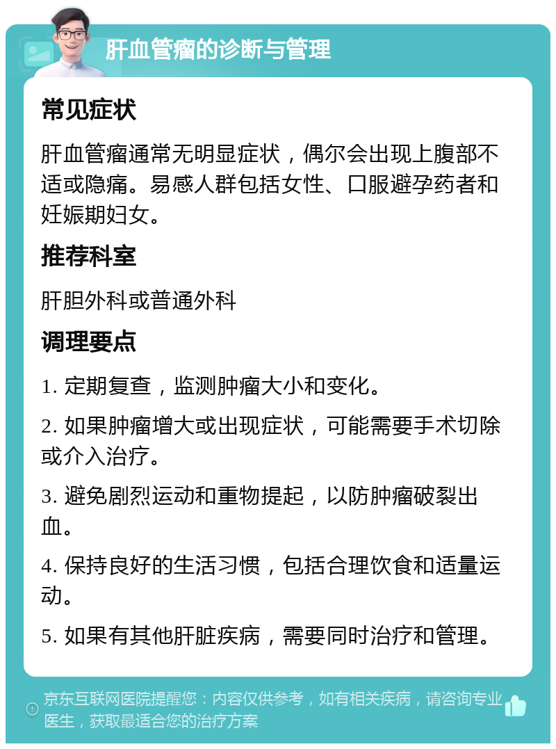 肝血管瘤的诊断与管理 常见症状 肝血管瘤通常无明显症状，偶尔会出现上腹部不适或隐痛。易感人群包括女性、口服避孕药者和妊娠期妇女。 推荐科室 肝胆外科或普通外科 调理要点 1. 定期复查，监测肿瘤大小和变化。 2. 如果肿瘤增大或出现症状，可能需要手术切除或介入治疗。 3. 避免剧烈运动和重物提起，以防肿瘤破裂出血。 4. 保持良好的生活习惯，包括合理饮食和适量运动。 5. 如果有其他肝脏疾病，需要同时治疗和管理。