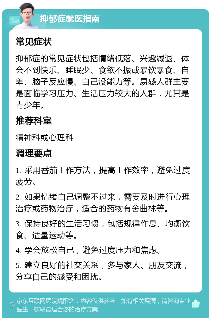 抑郁症就医指南 常见症状 抑郁症的常见症状包括情绪低落、兴趣减退、体会不到快乐、睡眠少、食欲不振或暴饮暴食、自卑、脑子反应慢、自己没能力等。易感人群主要是面临学习压力、生活压力较大的人群，尤其是青少年。 推荐科室 精神科或心理科 调理要点 1. 采用番茄工作方法，提高工作效率，避免过度疲劳。 2. 如果情绪自己调整不过来，需要及时进行心理治疗或药物治疗，适合的药物有舍曲林等。 3. 保持良好的生活习惯，包括规律作息、均衡饮食、适量运动等。 4. 学会放松自己，避免过度压力和焦虑。 5. 建立良好的社交关系，多与家人、朋友交流，分享自己的感受和困扰。