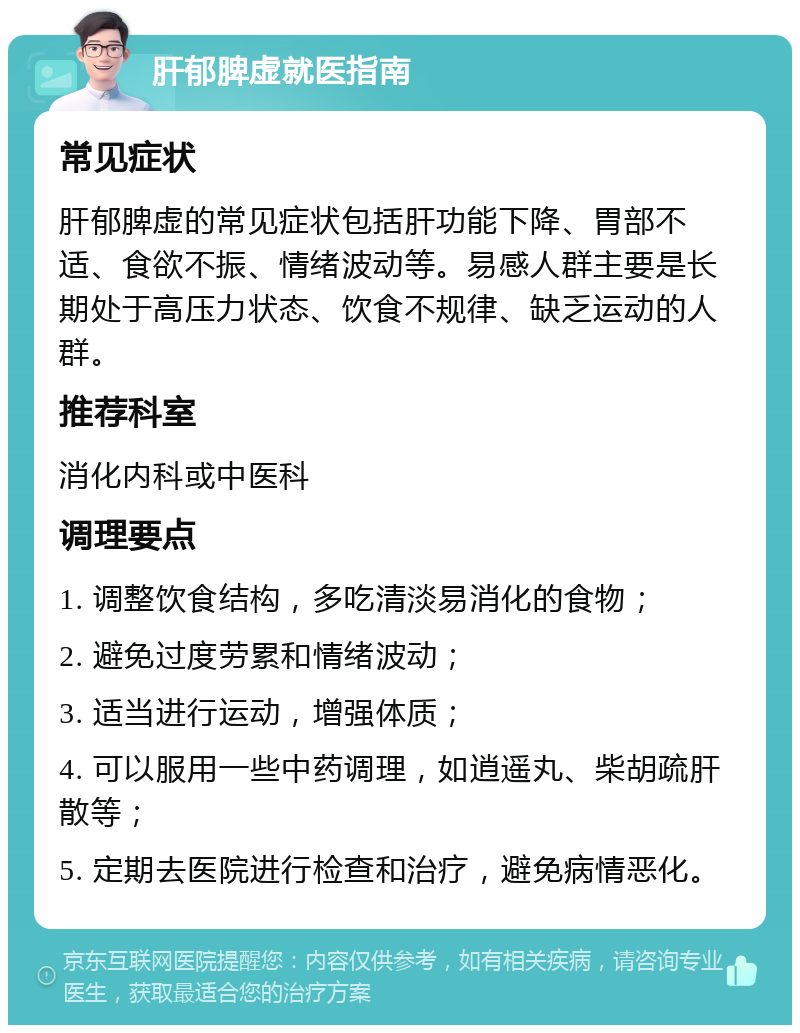 肝郁脾虚就医指南 常见症状 肝郁脾虚的常见症状包括肝功能下降、胃部不适、食欲不振、情绪波动等。易感人群主要是长期处于高压力状态、饮食不规律、缺乏运动的人群。 推荐科室 消化内科或中医科 调理要点 1. 调整饮食结构，多吃清淡易消化的食物； 2. 避免过度劳累和情绪波动； 3. 适当进行运动，增强体质； 4. 可以服用一些中药调理，如逍遥丸、柴胡疏肝散等； 5. 定期去医院进行检查和治疗，避免病情恶化。