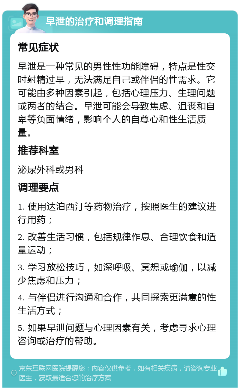 早泄的治疗和调理指南 常见症状 早泄是一种常见的男性性功能障碍，特点是性交时射精过早，无法满足自己或伴侣的性需求。它可能由多种因素引起，包括心理压力、生理问题或两者的结合。早泄可能会导致焦虑、沮丧和自卑等负面情绪，影响个人的自尊心和性生活质量。 推荐科室 泌尿外科或男科 调理要点 1. 使用达泊西汀等药物治疗，按照医生的建议进行用药； 2. 改善生活习惯，包括规律作息、合理饮食和适量运动； 3. 学习放松技巧，如深呼吸、冥想或瑜伽，以减少焦虑和压力； 4. 与伴侣进行沟通和合作，共同探索更满意的性生活方式； 5. 如果早泄问题与心理因素有关，考虑寻求心理咨询或治疗的帮助。