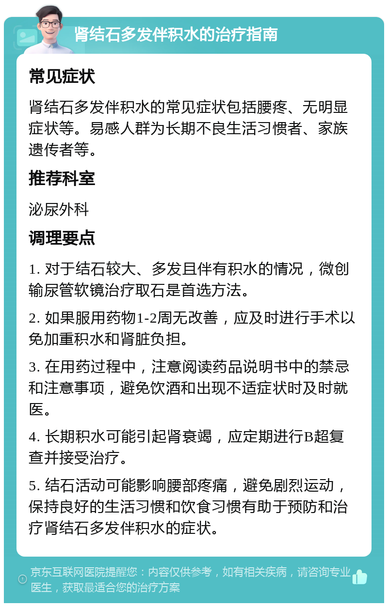 肾结石多发伴积水的治疗指南 常见症状 肾结石多发伴积水的常见症状包括腰疼、无明显症状等。易感人群为长期不良生活习惯者、家族遗传者等。 推荐科室 泌尿外科 调理要点 1. 对于结石较大、多发且伴有积水的情况，微创输尿管软镜治疗取石是首选方法。 2. 如果服用药物1-2周无改善，应及时进行手术以免加重积水和肾脏负担。 3. 在用药过程中，注意阅读药品说明书中的禁忌和注意事项，避免饮酒和出现不适症状时及时就医。 4. 长期积水可能引起肾衰竭，应定期进行B超复查并接受治疗。 5. 结石活动可能影响腰部疼痛，避免剧烈运动，保持良好的生活习惯和饮食习惯有助于预防和治疗肾结石多发伴积水的症状。