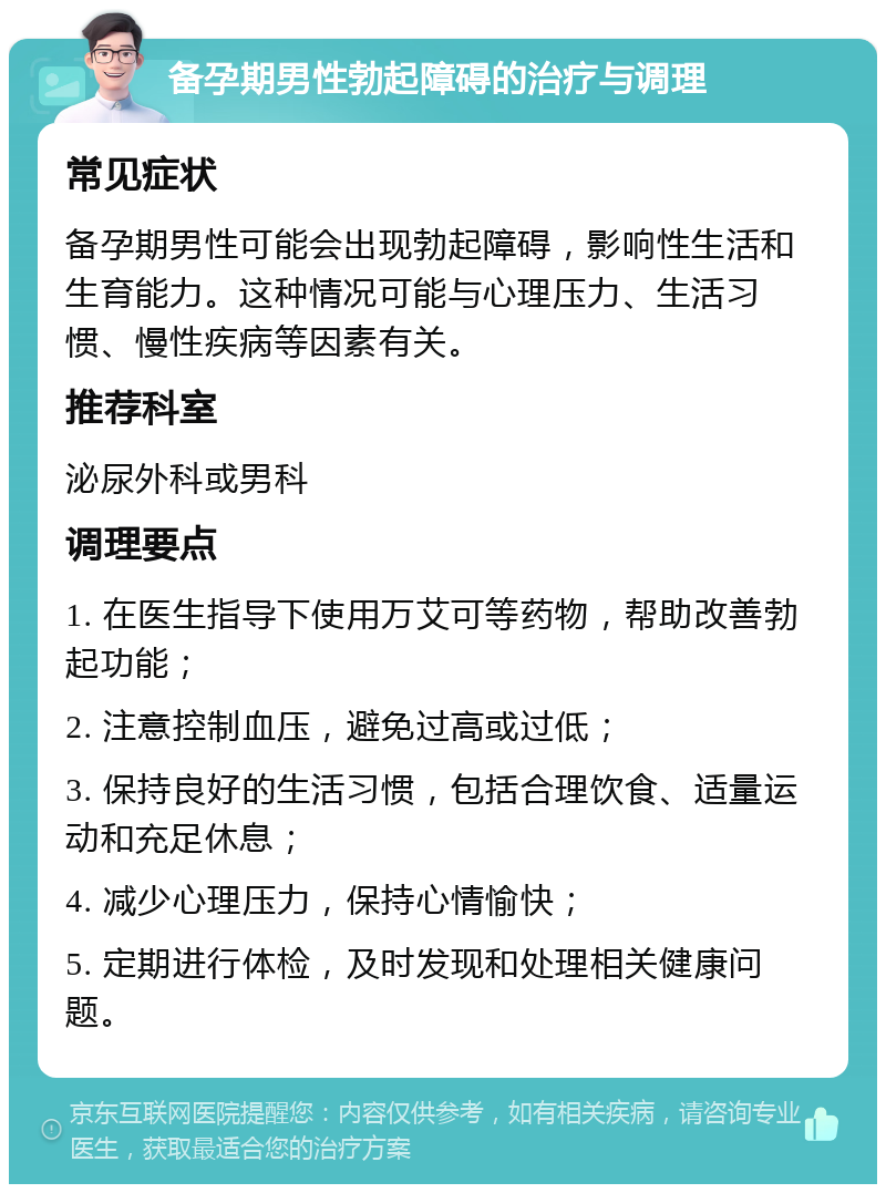 备孕期男性勃起障碍的治疗与调理 常见症状 备孕期男性可能会出现勃起障碍，影响性生活和生育能力。这种情况可能与心理压力、生活习惯、慢性疾病等因素有关。 推荐科室 泌尿外科或男科 调理要点 1. 在医生指导下使用万艾可等药物，帮助改善勃起功能； 2. 注意控制血压，避免过高或过低； 3. 保持良好的生活习惯，包括合理饮食、适量运动和充足休息； 4. 减少心理压力，保持心情愉快； 5. 定期进行体检，及时发现和处理相关健康问题。