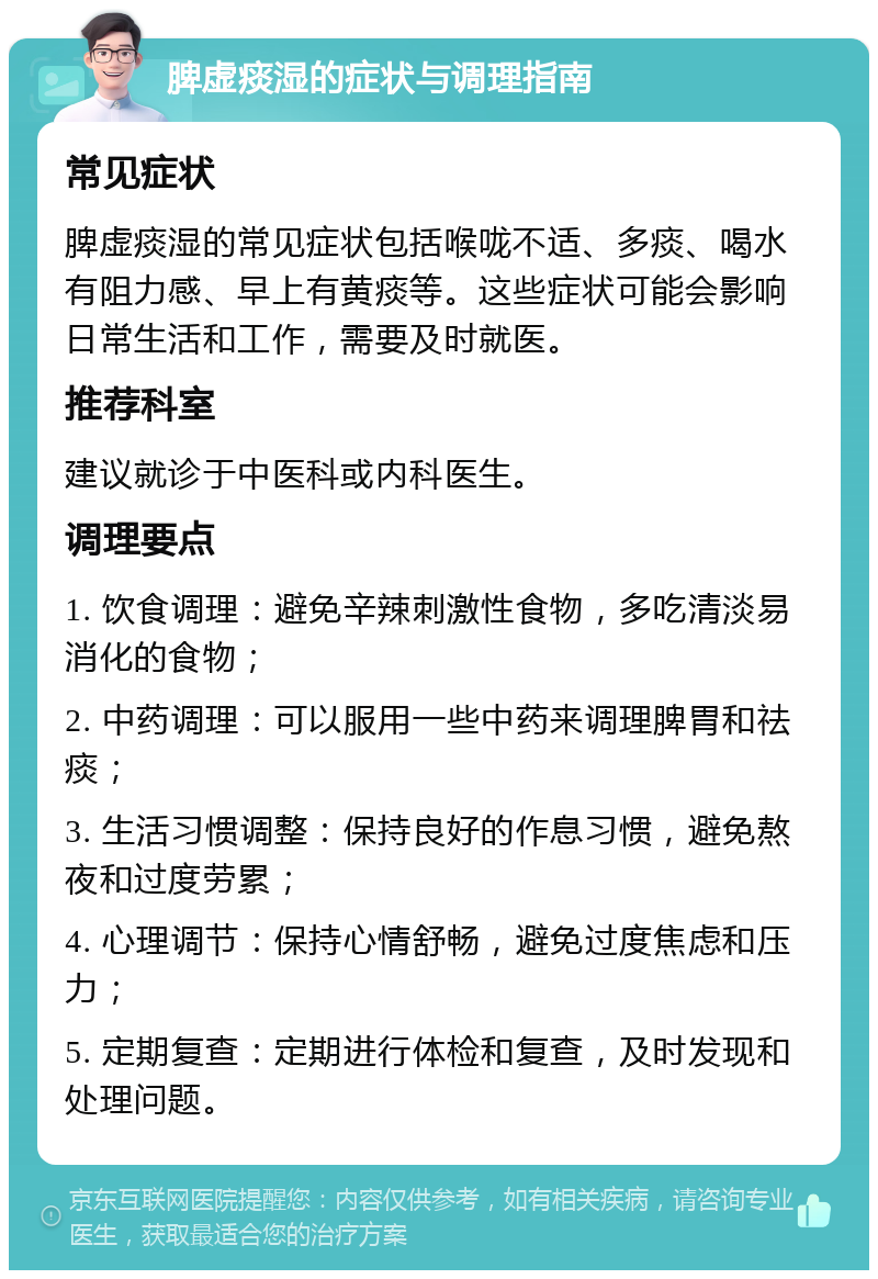 脾虚痰湿的症状与调理指南 常见症状 脾虚痰湿的常见症状包括喉咙不适、多痰、喝水有阻力感、早上有黄痰等。这些症状可能会影响日常生活和工作，需要及时就医。 推荐科室 建议就诊于中医科或内科医生。 调理要点 1. 饮食调理：避免辛辣刺激性食物，多吃清淡易消化的食物； 2. 中药调理：可以服用一些中药来调理脾胃和祛痰； 3. 生活习惯调整：保持良好的作息习惯，避免熬夜和过度劳累； 4. 心理调节：保持心情舒畅，避免过度焦虑和压力； 5. 定期复查：定期进行体检和复查，及时发现和处理问题。