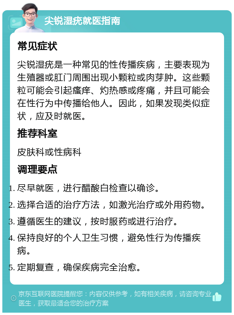 尖锐湿疣就医指南 常见症状 尖锐湿疣是一种常见的性传播疾病，主要表现为生殖器或肛门周围出现小颗粒或肉芽肿。这些颗粒可能会引起瘙痒、灼热感或疼痛，并且可能会在性行为中传播给他人。因此，如果发现类似症状，应及时就医。 推荐科室 皮肤科或性病科 调理要点 尽早就医，进行醋酸白检查以确诊。 选择合适的治疗方法，如激光治疗或外用药物。 遵循医生的建议，按时服药或进行治疗。 保持良好的个人卫生习惯，避免性行为传播疾病。 定期复查，确保疾病完全治愈。