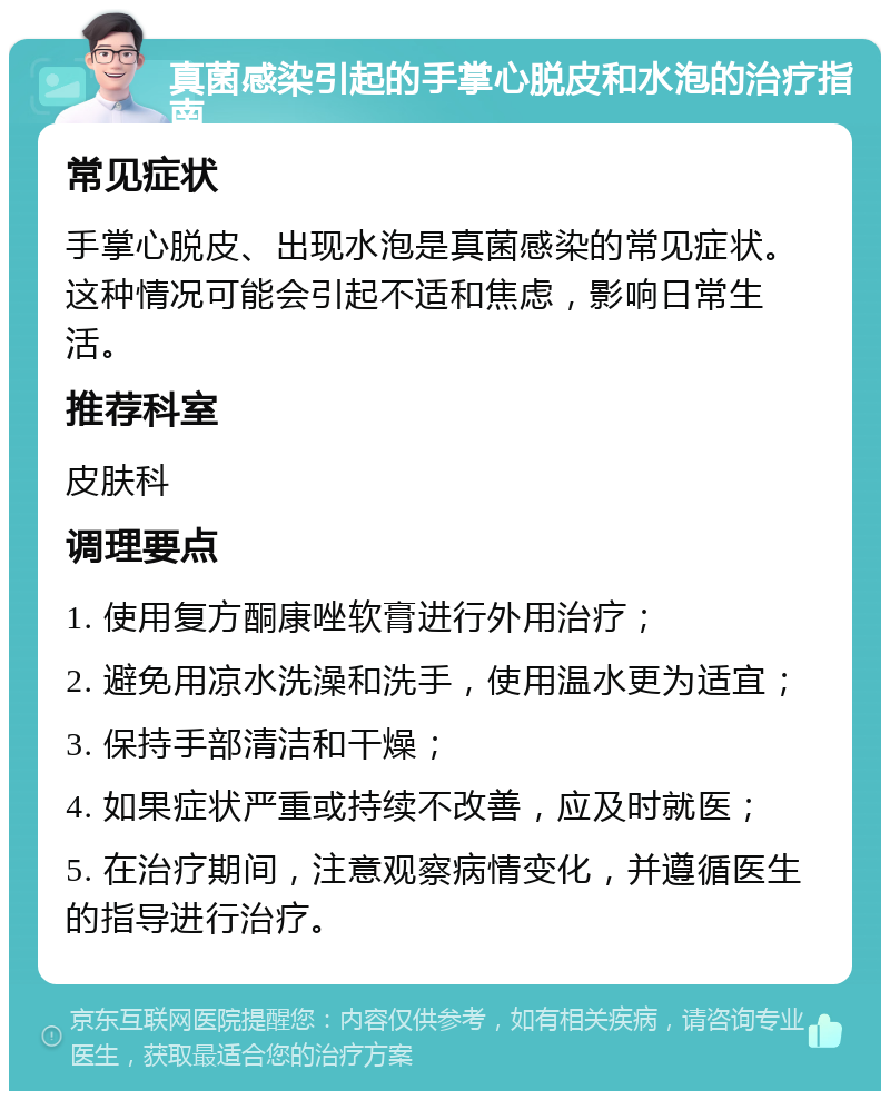 真菌感染引起的手掌心脱皮和水泡的治疗指南 常见症状 手掌心脱皮、出现水泡是真菌感染的常见症状。这种情况可能会引起不适和焦虑，影响日常生活。 推荐科室 皮肤科 调理要点 1. 使用复方酮康唑软膏进行外用治疗； 2. 避免用凉水洗澡和洗手，使用温水更为适宜； 3. 保持手部清洁和干燥； 4. 如果症状严重或持续不改善，应及时就医； 5. 在治疗期间，注意观察病情变化，并遵循医生的指导进行治疗。