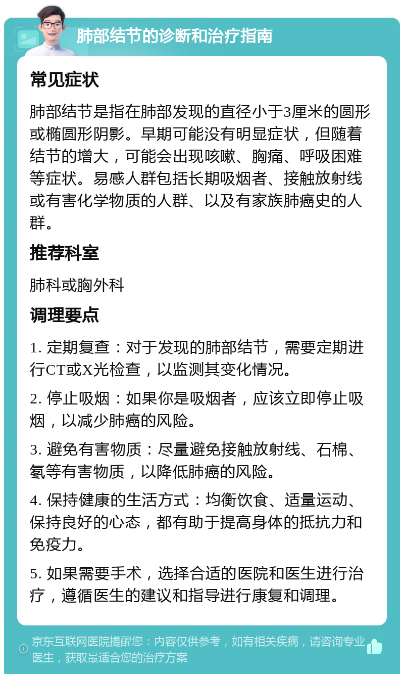 肺部结节的诊断和治疗指南 常见症状 肺部结节是指在肺部发现的直径小于3厘米的圆形或椭圆形阴影。早期可能没有明显症状，但随着结节的增大，可能会出现咳嗽、胸痛、呼吸困难等症状。易感人群包括长期吸烟者、接触放射线或有害化学物质的人群、以及有家族肺癌史的人群。 推荐科室 肺科或胸外科 调理要点 1. 定期复查：对于发现的肺部结节，需要定期进行CT或X光检查，以监测其变化情况。 2. 停止吸烟：如果你是吸烟者，应该立即停止吸烟，以减少肺癌的风险。 3. 避免有害物质：尽量避免接触放射线、石棉、氡等有害物质，以降低肺癌的风险。 4. 保持健康的生活方式：均衡饮食、适量运动、保持良好的心态，都有助于提高身体的抵抗力和免疫力。 5. 如果需要手术，选择合适的医院和医生进行治疗，遵循医生的建议和指导进行康复和调理。