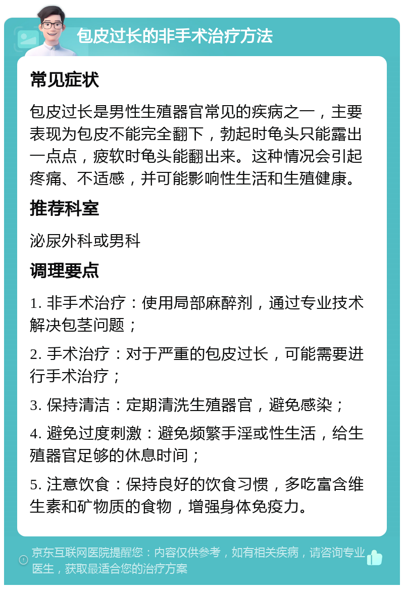 包皮过长的非手术治疗方法 常见症状 包皮过长是男性生殖器官常见的疾病之一，主要表现为包皮不能完全翻下，勃起时龟头只能露出一点点，疲软时龟头能翻出来。这种情况会引起疼痛、不适感，并可能影响性生活和生殖健康。 推荐科室 泌尿外科或男科 调理要点 1. 非手术治疗：使用局部麻醉剂，通过专业技术解决包茎问题； 2. 手术治疗：对于严重的包皮过长，可能需要进行手术治疗； 3. 保持清洁：定期清洗生殖器官，避免感染； 4. 避免过度刺激：避免频繁手淫或性生活，给生殖器官足够的休息时间； 5. 注意饮食：保持良好的饮食习惯，多吃富含维生素和矿物质的食物，增强身体免疫力。