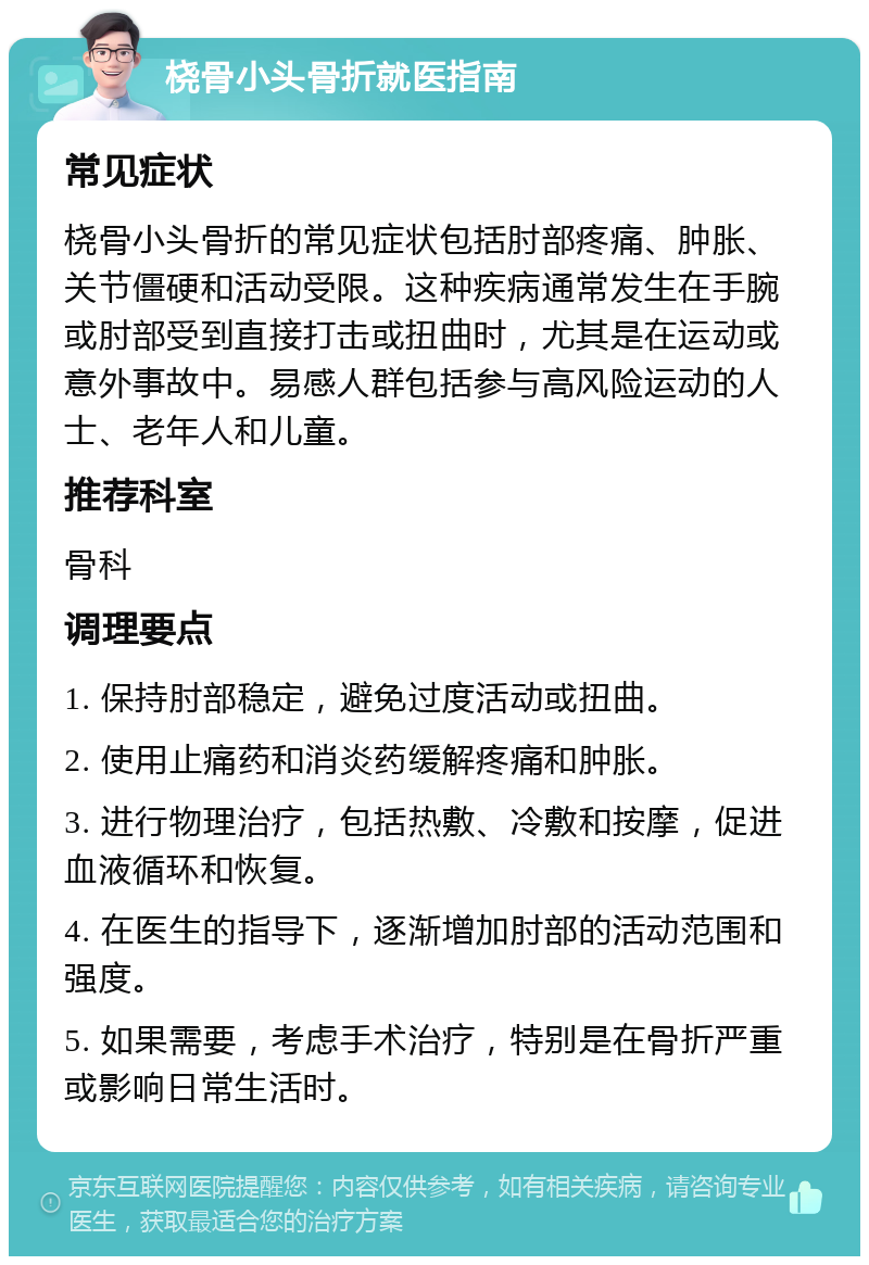 桡骨小头骨折就医指南 常见症状 桡骨小头骨折的常见症状包括肘部疼痛、肿胀、关节僵硬和活动受限。这种疾病通常发生在手腕或肘部受到直接打击或扭曲时，尤其是在运动或意外事故中。易感人群包括参与高风险运动的人士、老年人和儿童。 推荐科室 骨科 调理要点 1. 保持肘部稳定，避免过度活动或扭曲。 2. 使用止痛药和消炎药缓解疼痛和肿胀。 3. 进行物理治疗，包括热敷、冷敷和按摩，促进血液循环和恢复。 4. 在医生的指导下，逐渐增加肘部的活动范围和强度。 5. 如果需要，考虑手术治疗，特别是在骨折严重或影响日常生活时。