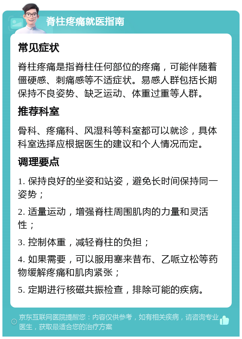 脊柱疼痛就医指南 常见症状 脊柱疼痛是指脊柱任何部位的疼痛，可能伴随着僵硬感、刺痛感等不适症状。易感人群包括长期保持不良姿势、缺乏运动、体重过重等人群。 推荐科室 骨科、疼痛科、风湿科等科室都可以就诊，具体科室选择应根据医生的建议和个人情况而定。 调理要点 1. 保持良好的坐姿和站姿，避免长时间保持同一姿势； 2. 适量运动，增强脊柱周围肌肉的力量和灵活性； 3. 控制体重，减轻脊柱的负担； 4. 如果需要，可以服用塞来昔布、乙哌立松等药物缓解疼痛和肌肉紧张； 5. 定期进行核磁共振检查，排除可能的疾病。