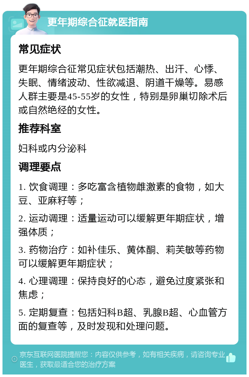 更年期综合征就医指南 常见症状 更年期综合征常见症状包括潮热、出汗、心悸、失眠、情绪波动、性欲减退、阴道干燥等。易感人群主要是45-55岁的女性，特别是卵巢切除术后或自然绝经的女性。 推荐科室 妇科或内分泌科 调理要点 1. 饮食调理：多吃富含植物雌激素的食物，如大豆、亚麻籽等； 2. 运动调理：适量运动可以缓解更年期症状，增强体质； 3. 药物治疗：如补佳乐、黄体酮、莉芙敏等药物可以缓解更年期症状； 4. 心理调理：保持良好的心态，避免过度紧张和焦虑； 5. 定期复查：包括妇科B超、乳腺B超、心血管方面的复查等，及时发现和处理问题。