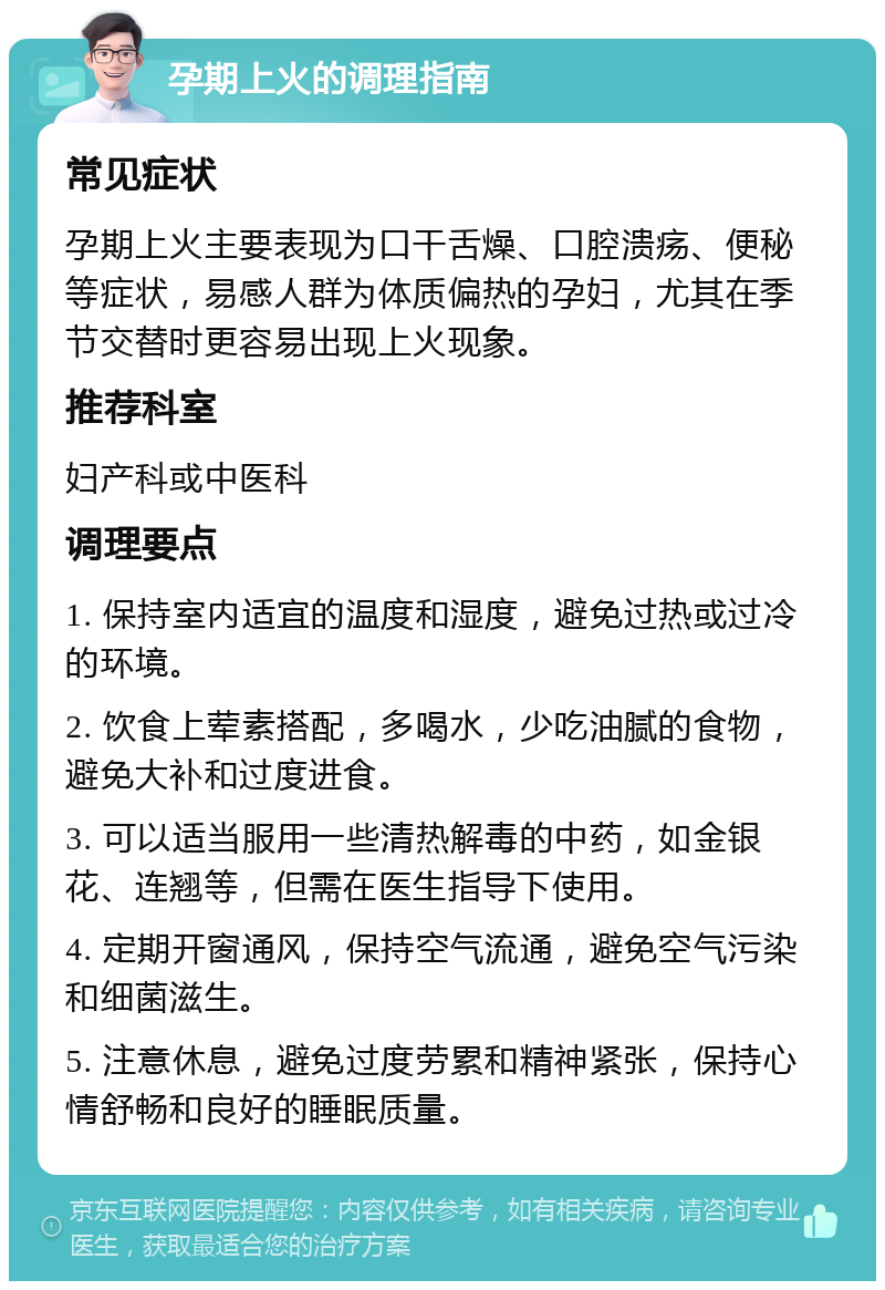 孕期上火的调理指南 常见症状 孕期上火主要表现为口干舌燥、口腔溃疡、便秘等症状，易感人群为体质偏热的孕妇，尤其在季节交替时更容易出现上火现象。 推荐科室 妇产科或中医科 调理要点 1. 保持室内适宜的温度和湿度，避免过热或过冷的环境。 2. 饮食上荤素搭配，多喝水，少吃油腻的食物，避免大补和过度进食。 3. 可以适当服用一些清热解毒的中药，如金银花、连翘等，但需在医生指导下使用。 4. 定期开窗通风，保持空气流通，避免空气污染和细菌滋生。 5. 注意休息，避免过度劳累和精神紧张，保持心情舒畅和良好的睡眠质量。