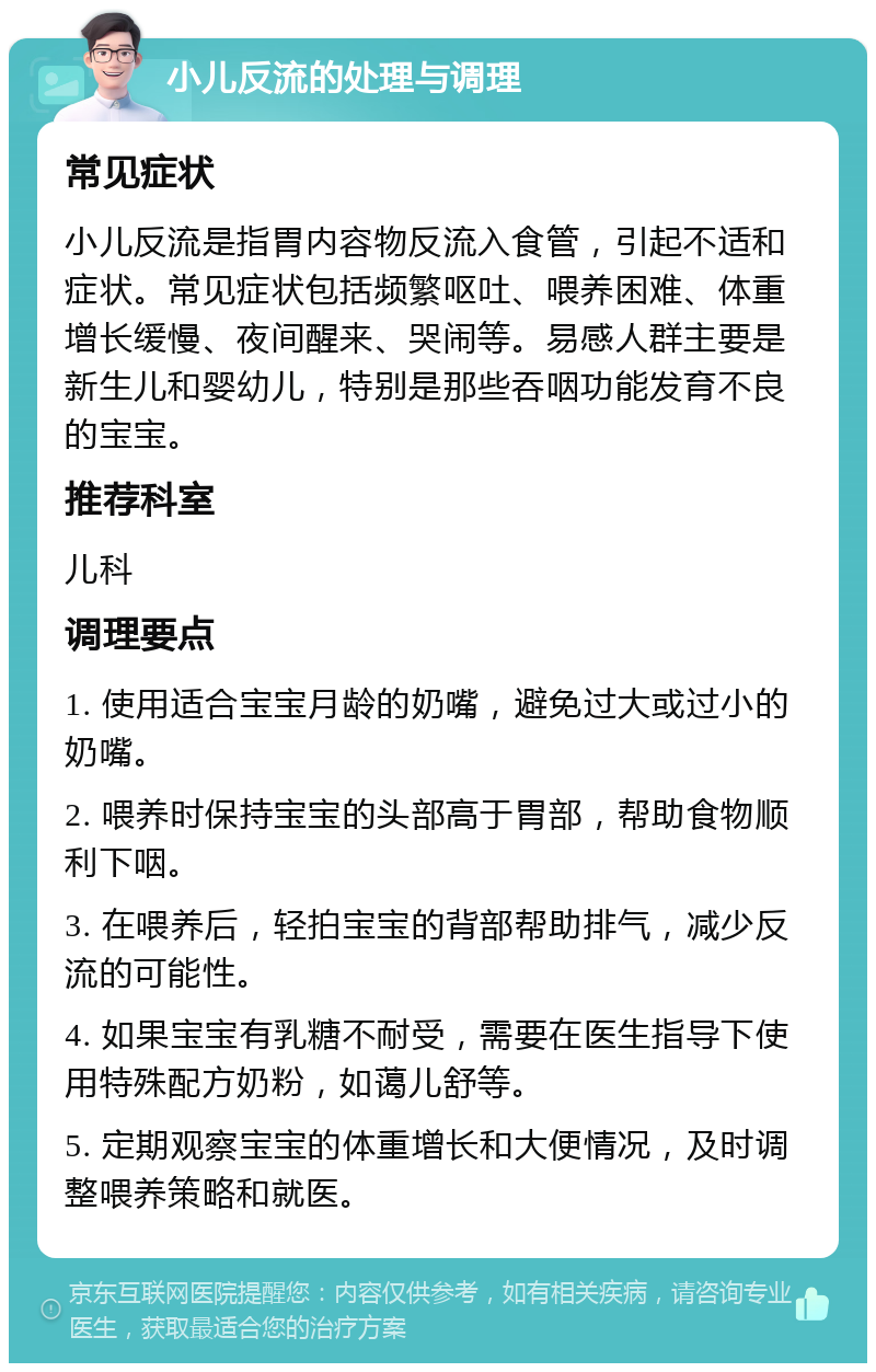 小儿反流的处理与调理 常见症状 小儿反流是指胃内容物反流入食管，引起不适和症状。常见症状包括频繁呕吐、喂养困难、体重增长缓慢、夜间醒来、哭闹等。易感人群主要是新生儿和婴幼儿，特别是那些吞咽功能发育不良的宝宝。 推荐科室 儿科 调理要点 1. 使用适合宝宝月龄的奶嘴，避免过大或过小的奶嘴。 2. 喂养时保持宝宝的头部高于胃部，帮助食物顺利下咽。 3. 在喂养后，轻拍宝宝的背部帮助排气，减少反流的可能性。 4. 如果宝宝有乳糖不耐受，需要在医生指导下使用特殊配方奶粉，如蔼儿舒等。 5. 定期观察宝宝的体重增长和大便情况，及时调整喂养策略和就医。