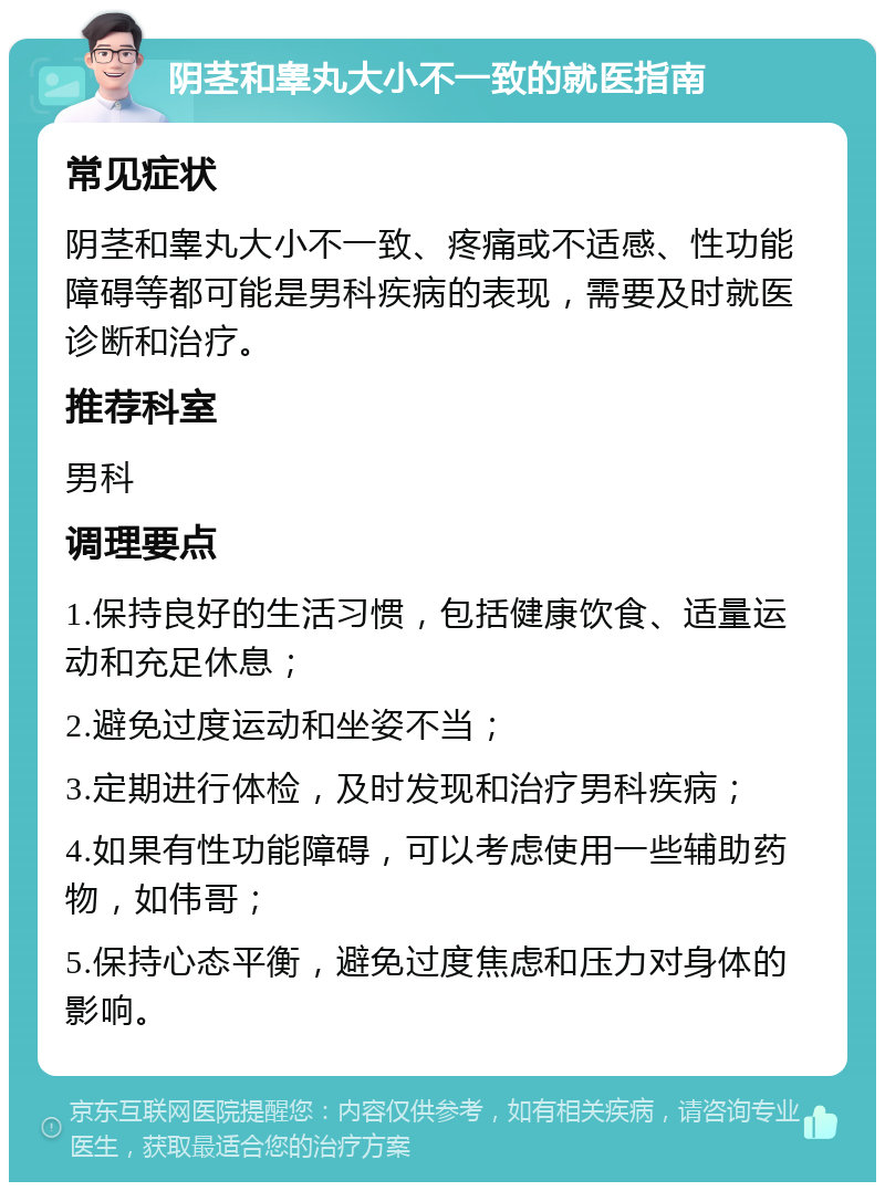 阴茎和睾丸大小不一致的就医指南 常见症状 阴茎和睾丸大小不一致、疼痛或不适感、性功能障碍等都可能是男科疾病的表现，需要及时就医诊断和治疗。 推荐科室 男科 调理要点 1.保持良好的生活习惯，包括健康饮食、适量运动和充足休息； 2.避免过度运动和坐姿不当； 3.定期进行体检，及时发现和治疗男科疾病； 4.如果有性功能障碍，可以考虑使用一些辅助药物，如伟哥； 5.保持心态平衡，避免过度焦虑和压力对身体的影响。