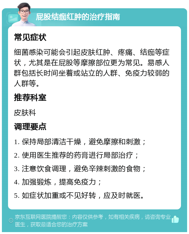 屁股结痂红肿的治疗指南 常见症状 细菌感染可能会引起皮肤红肿、疼痛、结痂等症状，尤其是在屁股等摩擦部位更为常见。易感人群包括长时间坐着或站立的人群、免疫力较弱的人群等。 推荐科室 皮肤科 调理要点 1. 保持局部清洁干燥，避免摩擦和刺激； 2. 使用医生推荐的药膏进行局部治疗； 3. 注意饮食调理，避免辛辣刺激的食物； 4. 加强锻炼，提高免疫力； 5. 如症状加重或不见好转，应及时就医。