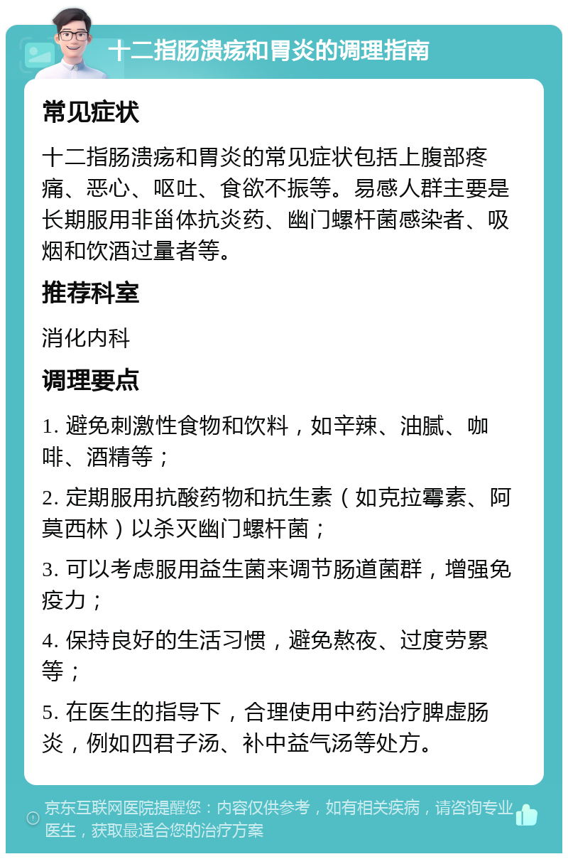 十二指肠溃疡和胃炎的调理指南 常见症状 十二指肠溃疡和胃炎的常见症状包括上腹部疼痛、恶心、呕吐、食欲不振等。易感人群主要是长期服用非甾体抗炎药、幽门螺杆菌感染者、吸烟和饮酒过量者等。 推荐科室 消化内科 调理要点 1. 避免刺激性食物和饮料，如辛辣、油腻、咖啡、酒精等； 2. 定期服用抗酸药物和抗生素（如克拉霉素、阿莫西林）以杀灭幽门螺杆菌； 3. 可以考虑服用益生菌来调节肠道菌群，增强免疫力； 4. 保持良好的生活习惯，避免熬夜、过度劳累等； 5. 在医生的指导下，合理使用中药治疗脾虚肠炎，例如四君子汤、补中益气汤等处方。