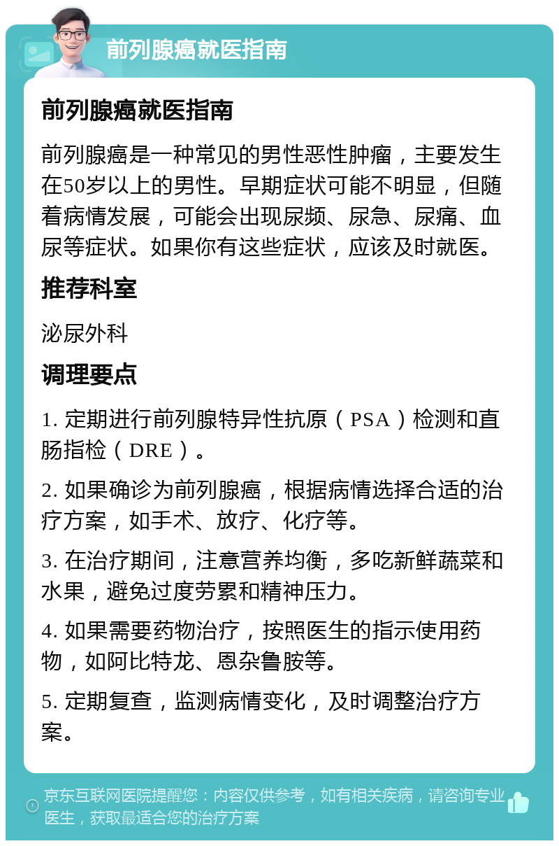 前列腺癌就医指南 前列腺癌就医指南 前列腺癌是一种常见的男性恶性肿瘤，主要发生在50岁以上的男性。早期症状可能不明显，但随着病情发展，可能会出现尿频、尿急、尿痛、血尿等症状。如果你有这些症状，应该及时就医。 推荐科室 泌尿外科 调理要点 1. 定期进行前列腺特异性抗原（PSA）检测和直肠指检（DRE）。 2. 如果确诊为前列腺癌，根据病情选择合适的治疗方案，如手术、放疗、化疗等。 3. 在治疗期间，注意营养均衡，多吃新鲜蔬菜和水果，避免过度劳累和精神压力。 4. 如果需要药物治疗，按照医生的指示使用药物，如阿比特龙、恩杂鲁胺等。 5. 定期复查，监测病情变化，及时调整治疗方案。