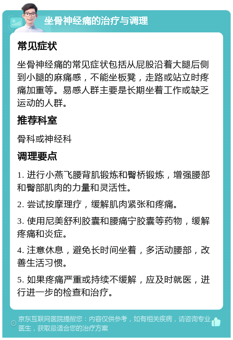 坐骨神经痛的治疗与调理 常见症状 坐骨神经痛的常见症状包括从屁股沿着大腿后侧到小腿的麻痛感，不能坐板凳，走路或站立时疼痛加重等。易感人群主要是长期坐着工作或缺乏运动的人群。 推荐科室 骨科或神经科 调理要点 1. 进行小燕飞腰背肌锻炼和臀桥锻炼，增强腰部和臀部肌肉的力量和灵活性。 2. 尝试按摩理疗，缓解肌肉紧张和疼痛。 3. 使用尼美舒利胶囊和腰痛宁胶囊等药物，缓解疼痛和炎症。 4. 注意休息，避免长时间坐着，多活动腰部，改善生活习惯。 5. 如果疼痛严重或持续不缓解，应及时就医，进行进一步的检查和治疗。