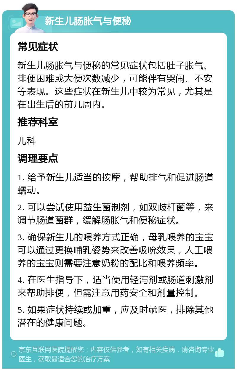 新生儿肠胀气与便秘 常见症状 新生儿肠胀气与便秘的常见症状包括肚子胀气、排便困难或大便次数减少，可能伴有哭闹、不安等表现。这些症状在新生儿中较为常见，尤其是在出生后的前几周内。 推荐科室 儿科 调理要点 1. 给予新生儿适当的按摩，帮助排气和促进肠道蠕动。 2. 可以尝试使用益生菌制剂，如双歧杆菌等，来调节肠道菌群，缓解肠胀气和便秘症状。 3. 确保新生儿的喂养方式正确，母乳喂养的宝宝可以通过更换哺乳姿势来改善吸吮效果，人工喂养的宝宝则需要注意奶粉的配比和喂养频率。 4. 在医生指导下，适当使用轻泻剂或肠道刺激剂来帮助排便，但需注意用药安全和剂量控制。 5. 如果症状持续或加重，应及时就医，排除其他潜在的健康问题。