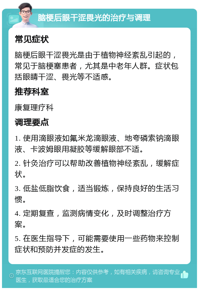 脑梗后眼干涩畏光的治疗与调理 常见症状 脑梗后眼干涩畏光是由于植物神经紊乱引起的，常见于脑梗塞患者，尤其是中老年人群。症状包括眼睛干涩、畏光等不适感。 推荐科室 康复理疗科 调理要点 1. 使用滴眼液如氟米龙滴眼液、地夸磷索钠滴眼液、卡波姆眼用凝胶等缓解眼部不适。 2. 针灸治疗可以帮助改善植物神经紊乱，缓解症状。 3. 低盐低脂饮食，适当锻炼，保持良好的生活习惯。 4. 定期复查，监测病情变化，及时调整治疗方案。 5. 在医生指导下，可能需要使用一些药物来控制症状和预防并发症的发生。