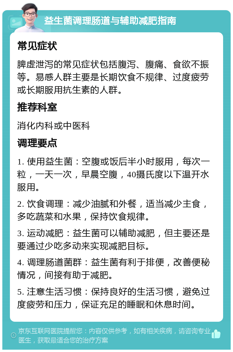 益生菌调理肠道与辅助减肥指南 常见症状 脾虚泄泻的常见症状包括腹泻、腹痛、食欲不振等。易感人群主要是长期饮食不规律、过度疲劳或长期服用抗生素的人群。 推荐科室 消化内科或中医科 调理要点 1. 使用益生菌：空腹或饭后半小时服用，每次一粒，一天一次，早晨空腹，40摄氏度以下温开水服用。 2. 饮食调理：减少油腻和外餐，适当减少主食，多吃蔬菜和水果，保持饮食规律。 3. 运动减肥：益生菌可以辅助减肥，但主要还是要通过少吃多动来实现减肥目标。 4. 调理肠道菌群：益生菌有利于排便，改善便秘情况，间接有助于减肥。 5. 注意生活习惯：保持良好的生活习惯，避免过度疲劳和压力，保证充足的睡眠和休息时间。