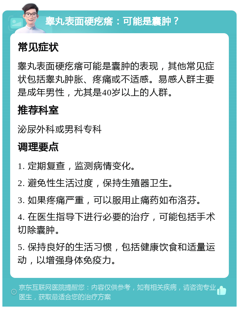 睾丸表面硬疙瘩：可能是囊肿？ 常见症状 睾丸表面硬疙瘩可能是囊肿的表现，其他常见症状包括睾丸肿胀、疼痛或不适感。易感人群主要是成年男性，尤其是40岁以上的人群。 推荐科室 泌尿外科或男科专科 调理要点 1. 定期复查，监测病情变化。 2. 避免性生活过度，保持生殖器卫生。 3. 如果疼痛严重，可以服用止痛药如布洛芬。 4. 在医生指导下进行必要的治疗，可能包括手术切除囊肿。 5. 保持良好的生活习惯，包括健康饮食和适量运动，以增强身体免疫力。