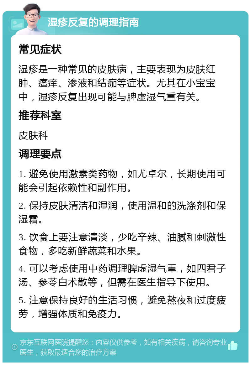 湿疹反复的调理指南 常见症状 湿疹是一种常见的皮肤病，主要表现为皮肤红肿、瘙痒、渗液和结痂等症状。尤其在小宝宝中，湿疹反复出现可能与脾虚湿气重有关。 推荐科室 皮肤科 调理要点 1. 避免使用激素类药物，如尤卓尔，长期使用可能会引起依赖性和副作用。 2. 保持皮肤清洁和湿润，使用温和的洗涤剂和保湿霜。 3. 饮食上要注意清淡，少吃辛辣、油腻和刺激性食物，多吃新鲜蔬菜和水果。 4. 可以考虑使用中药调理脾虚湿气重，如四君子汤、参苓白术散等，但需在医生指导下使用。 5. 注意保持良好的生活习惯，避免熬夜和过度疲劳，增强体质和免疫力。